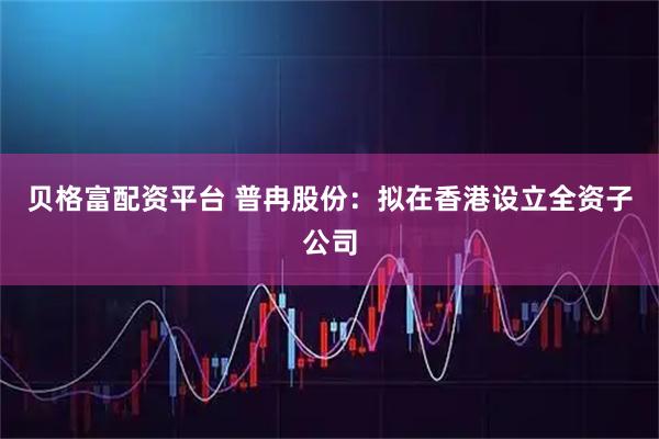 贝格富配资平台 普冉股份：拟在香港设立全资子公司