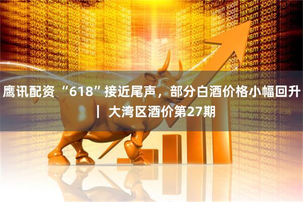 鹰讯配资 “618”接近尾声，部分白酒价格小幅回升 ｜ 大湾区酒价第27期