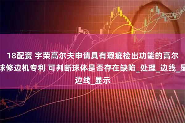 18配资 宇荣高尔夫申请具有瑕疵检出功能的高尔夫球修边机专利 可判断球体是否存在缺陷_处理_边线_显示