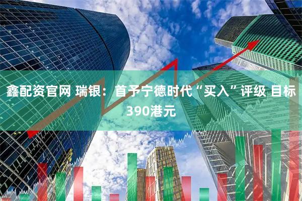 鑫配资官网 瑞银：首予宁德时代“买入”评级 目标390港元