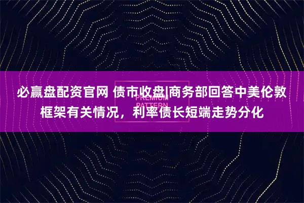 必赢盘配资官网 债市收盘|商务部回答中美伦敦框架有关情况，利率债长短端走势分化