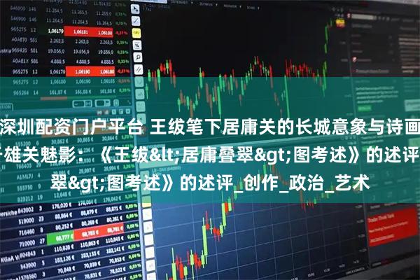 深圳配资门户平台 王绂笔下居庸关的长城意象与诗画传统思考 ——基于雄关魅影：《王绂<居庸叠翠>图考述》的述评_创作_政治_艺术
