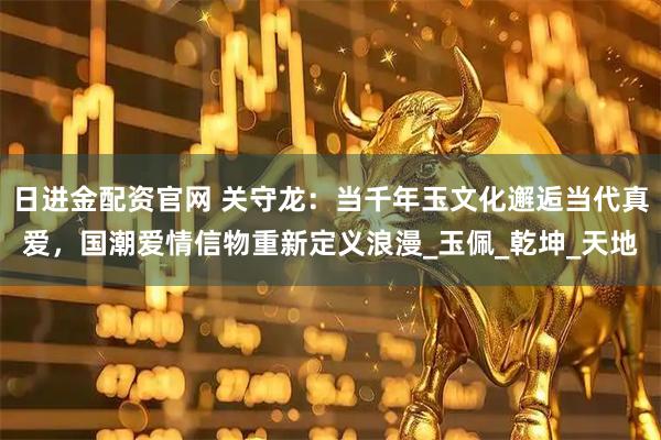 日进金配资官网 关守龙：当千年玉文化邂逅当代真爱，国潮爱情信物重新定义浪漫_玉佩_乾坤_天地