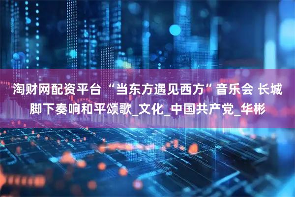 淘财网配资平台 “当东方遇见西方”音乐会 长城脚下奏响和平颂歌_文化_中国共产党_华彬