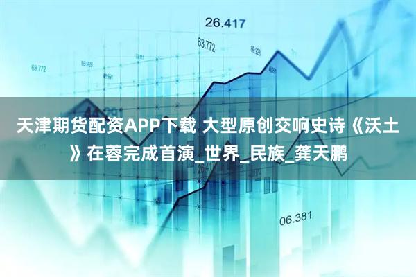 天津期货配资APP下载 大型原创交响史诗《沃土》在蓉完成首演_世界_民族_龚天鹏