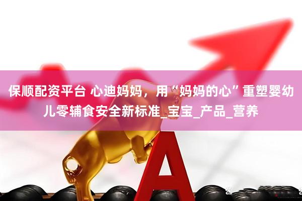 保顺配资平台 心迪妈妈，用“妈妈的心”重塑婴幼儿零辅食安全新标准_宝宝_产品_营养