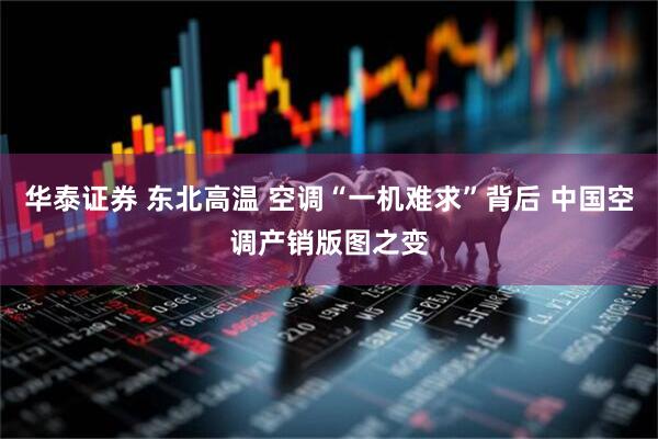 华泰证券 东北高温 空调“一机难求”背后 中国空调产销版图之变