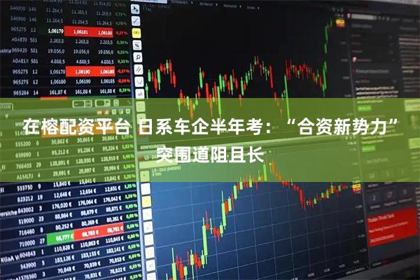 在榕配资平台 日系车企半年考：“合资新势力”突围道阻且长