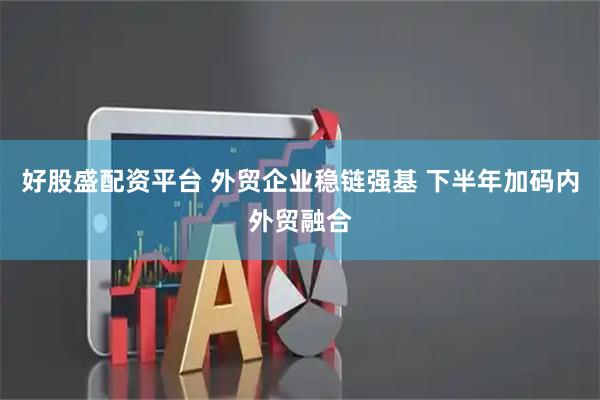 好股盛配资平台 外贸企业稳链强基 下半年加码内外贸融合