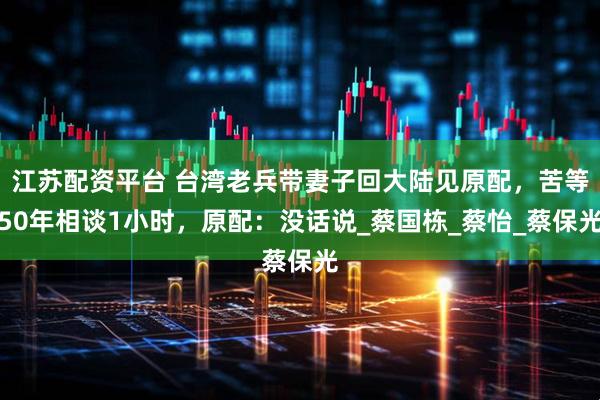 江苏配资平台 台湾老兵带妻子回大陆见原配，苦等50年相谈1小时，原配：没话说_蔡国栋_蔡怡_蔡保光