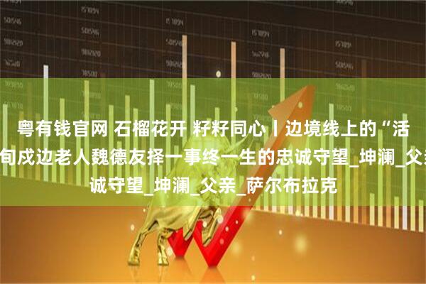 粤有钱官网 石榴花开 籽籽同心丨边境线上的“活界碑”——记八旬戍边老人魏德友择一事终一生的忠诚守望_坤澜_父亲_萨尔布拉克