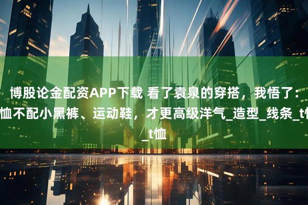 博股论金配资APP下载 看了袁泉的穿搭，我悟了：T恤不配小黑裤、运动鞋，才更高级洋气_造型_线条_t恤