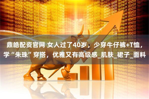 鼎皓配资官网 女人过了40岁，少穿牛仔裤+T恤，学“朱珠”穿搭，优雅又有高级感_肌肤_裙子_面料