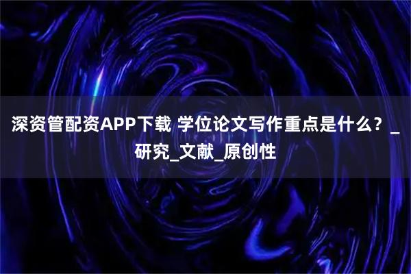 深资管配资APP下载 学位论文写作重点是什么？_研究_文献_原创性