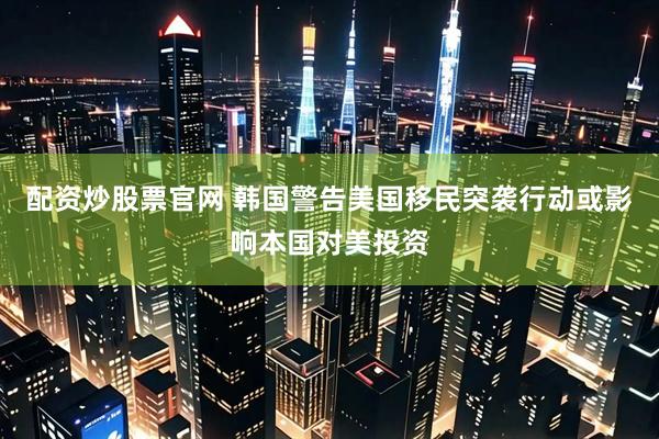 配资炒股票官网 韩国警告美国移民突袭行动或影响本国对美投资