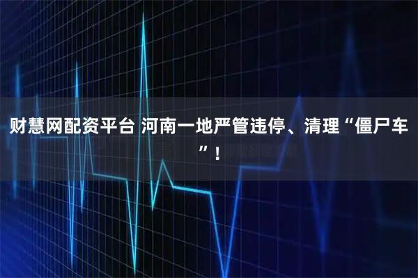 财慧网配资平台 河南一地严管违停、清理“僵尸车”！