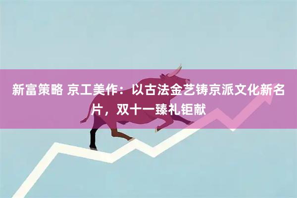 新富策略 京工美作：以古法金艺铸京派文化新名片，双十一臻礼钜献