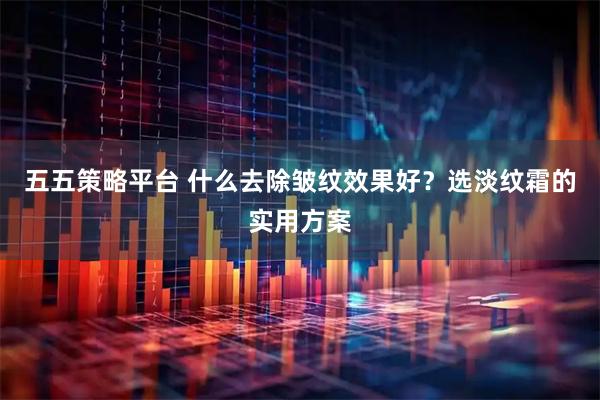 五五策略平台 什么去除皱纹效果好？选淡纹霜的实用方案