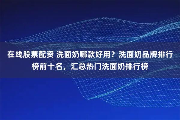 在线股票配资 洗面奶哪款好用？洗面奶品牌排行榜前十名，汇总热门洗面奶排行榜