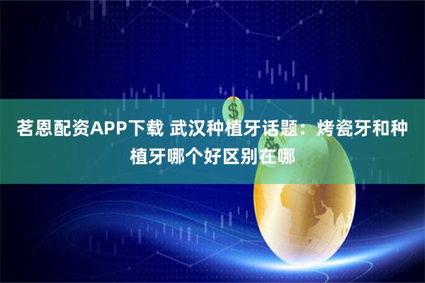 茗恩配资APP下载 武汉种植牙话题：烤瓷牙和种植牙哪个好区别在哪