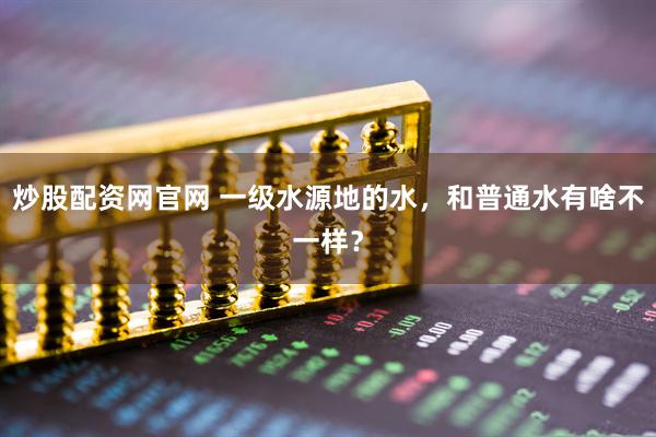 炒股配资网官网 一级水源地的水，和普通水有啥不一样？
