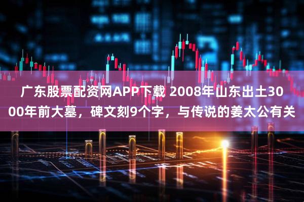 广东股票配资网APP下载 2008年山东出土3000年前大墓，碑文刻9个字，与传说的姜太公有关
