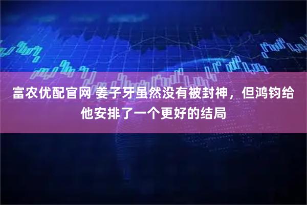 富农优配官网 姜子牙虽然没有被封神，但鸿钧给他安排了一个更好的结局