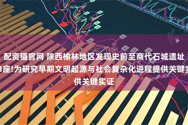 配资猫官网 陕西榆林地区发现史前至商代石城遗址573座!为研究早期文明起源与社会复杂化进程提供关键实证