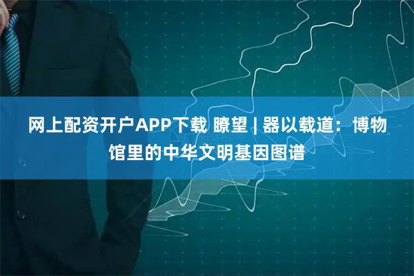 网上配资开户APP下载 瞭望 | 器以载道：博物馆里的中华文明基因图谱
