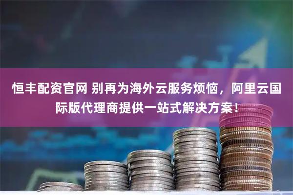 恒丰配资官网 别再为海外云服务烦恼，阿里云国际版代理商提供一站式解决方案！
