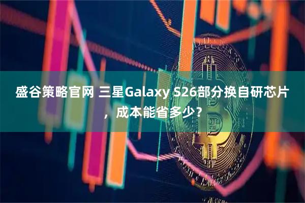 盛谷策略官网 三星Galaxy S26部分换自研芯片，成本能省多少？