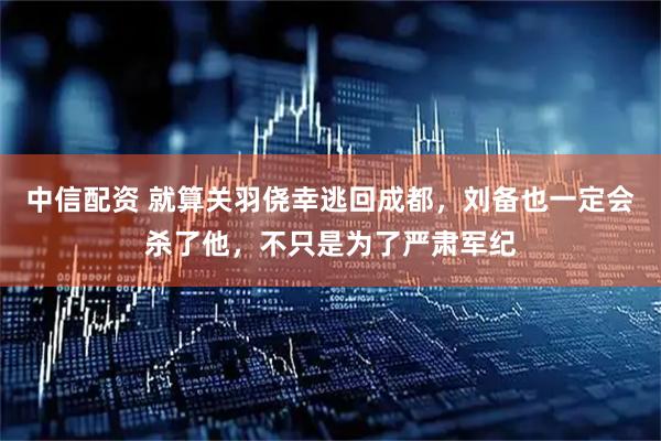 中信配资 就算关羽侥幸逃回成都，刘备也一定会杀了他，不只是为了严肃军纪