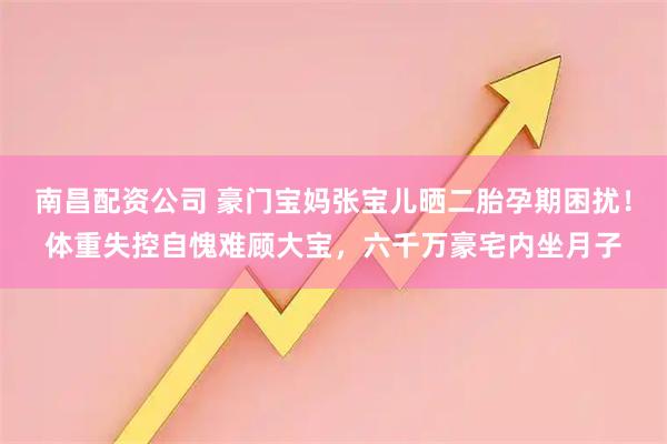 南昌配资公司 豪门宝妈张宝儿晒二胎孕期困扰！体重失控自愧难顾大宝，六千万豪宅内坐月子