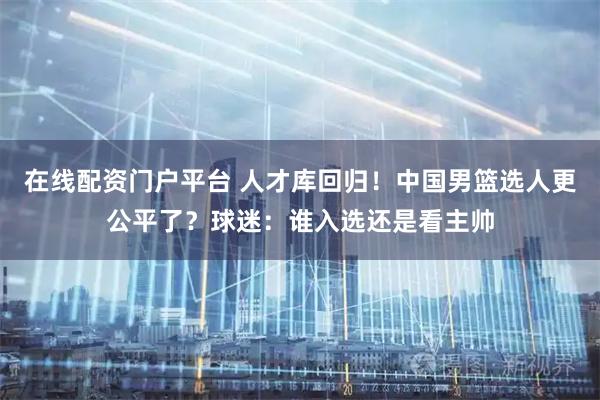在线配资门户平台 人才库回归！中国男篮选人更公平了？球迷：谁入选还是看主帅