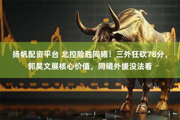 扬帆配资平台 北控险胜同曦！三外狂砍78分，郭昊文展核心价值，同曦外援没法看