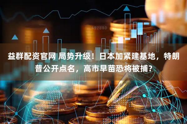 益群配资官网 局势升级！日本加紧建基地，特朗普公开点名，高市早苗恐将被捕？