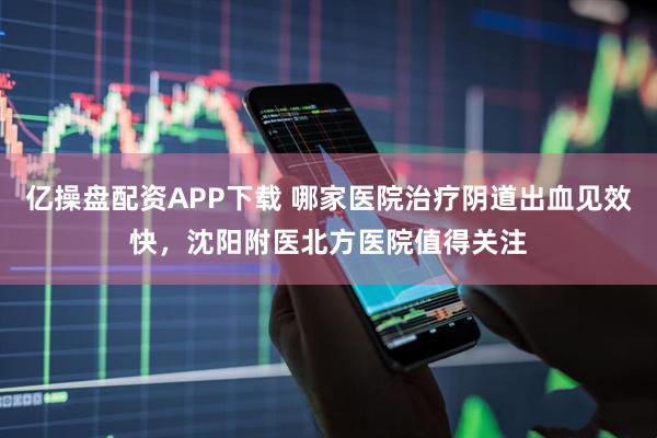 亿操盘配资APP下载 哪家医院治疗阴道出血见效快，沈阳附医北方医院值得关注