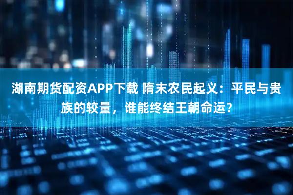 湖南期货配资APP下载 隋末农民起义：平民与贵族的较量，谁能终结王朝命运？