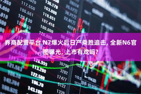 券商配资平台 N7爆火后日产乘胜追击, 全新N6官图曝光, 上市有戏吗?