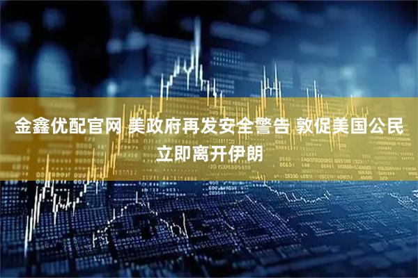 金鑫优配官网 美政府再发安全警告 敦促美国公民立即离开伊朗