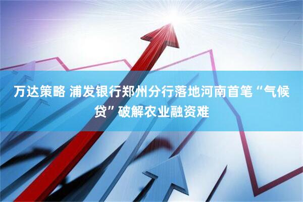 万达策略 浦发银行郑州分行落地河南首笔“气候贷”破解农业融资难