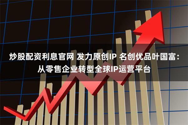 炒股配资利息官网 发力原创IP 名创优品叶国富：从零售企业转型全球IP运营平台