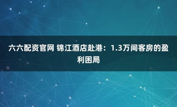 六六配资官网 锦江酒店赴港：1.3万间客房的盈利困局