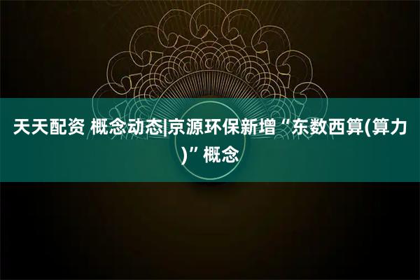 天天配资 概念动态|京源环保新增“东数西算(算力)”概念