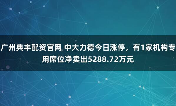 广州典丰配资官网 中大力德今日涨停，有1家机构专用席位净卖出5288.72万元
