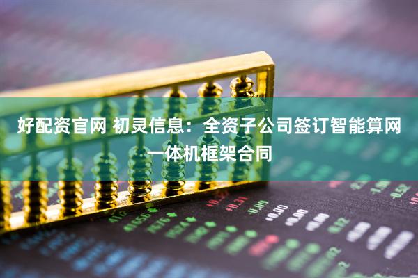 好配资官网 初灵信息：全资子公司签订智能算网一体机框架合同