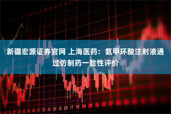 新疆宏源证券官网 上海医药：氨甲环酸注射液通过仿制药一致性评价
