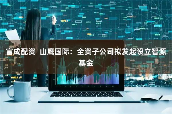 富成配资  山鹰国际：全资子公司拟发起设立智源基金