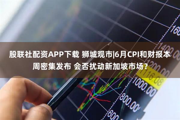 股联社配资APP下载 狮城观市|6月CPI和财报本周密集发布 会否扰动新加坡市场？
