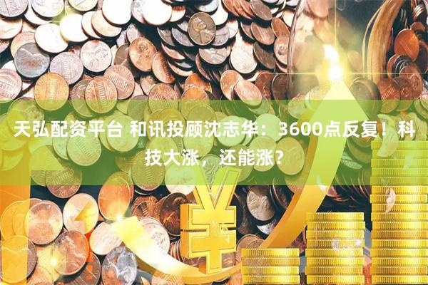 天弘配资平台 和讯投顾沈志华：3600点反复！科技大涨，还能涨？